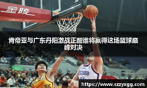 肯帝亚与广东丹阳激战正酣谁将赢得这场篮球巅峰对决