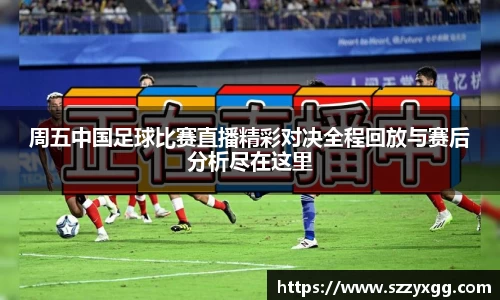 周五中国足球比赛直播精彩对决全程回放与赛后分析尽在这里